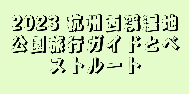 2023 杭州西渓湿地公園旅行ガイドとベストルート