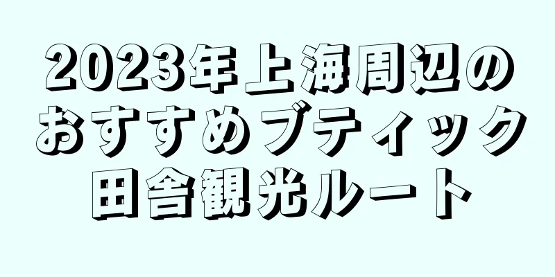 2023年上海周辺のおすすめブティック田舎観光ルート