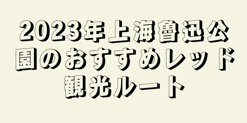 2023年上海魯迅公園のおすすめレッド観光ルート