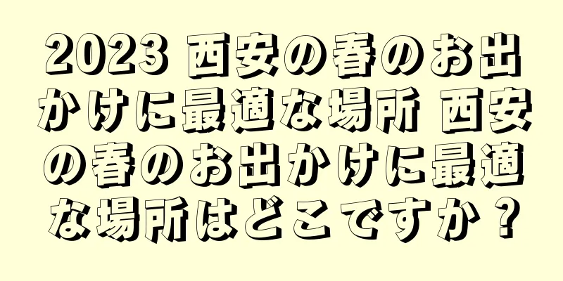 2023 西安の春のお出かけに最適な場所 西安の春のお出かけに最適な場所はどこですか？