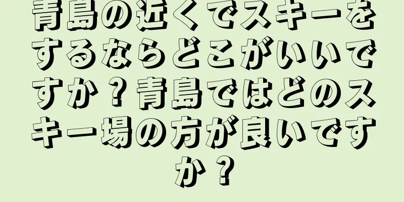 青島の近くでスキーをするならどこがいいですか？青島ではどのスキー場の方が良いですか？