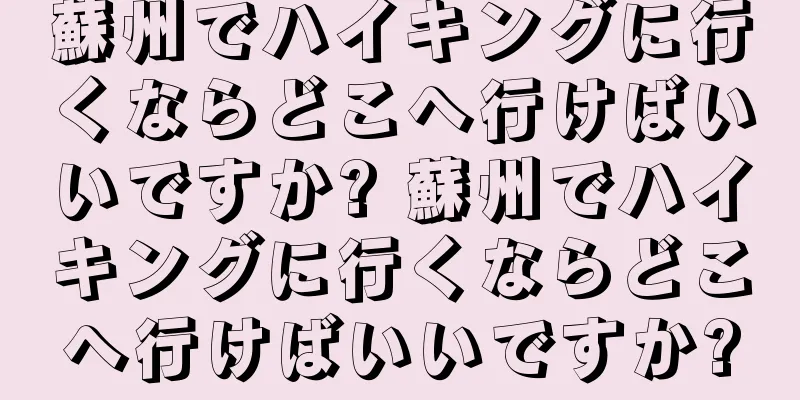 蘇州でハイキングに行くならどこへ行けばいいですか? 蘇州でハイキングに行くならどこへ行けばいいですか?