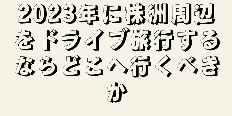 2023年に株洲周辺をドライブ旅行するならどこへ行くべきか