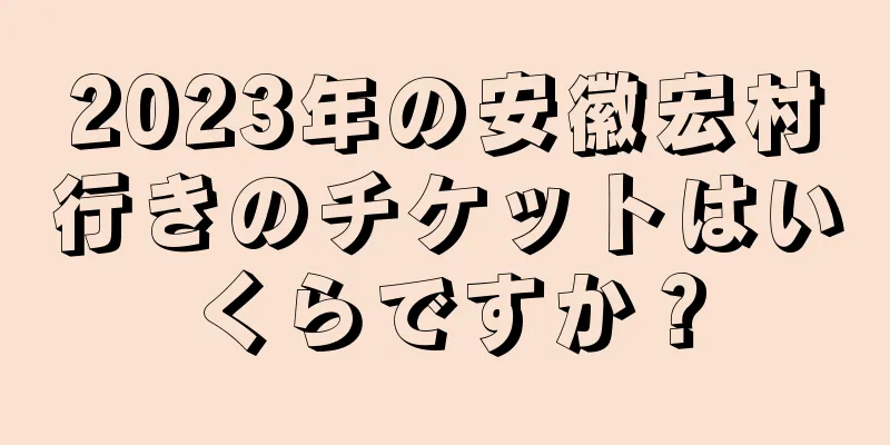 2023年の安徽宏村行きのチケットはいくらですか？