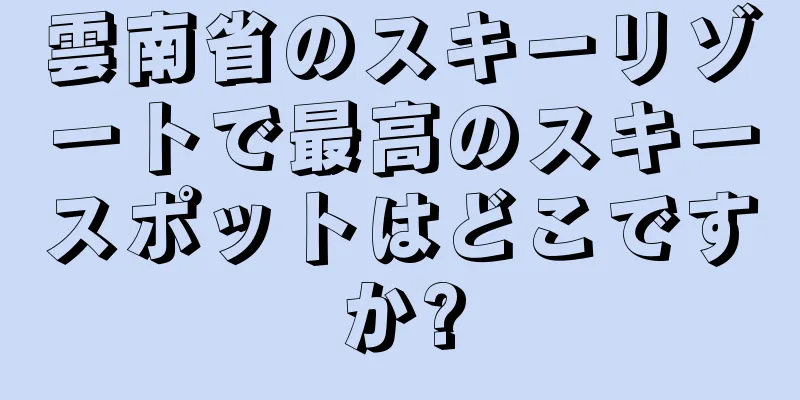 雲南省のスキーリゾートで最高のスキースポットはどこですか?