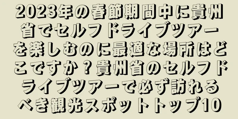 2023年の春節期間中に貴州省でセルフドライブツアーを楽しむのに最適な場所はどこですか？貴州省のセルフドライブツアーで必ず訪れるべき観光スポットトップ10