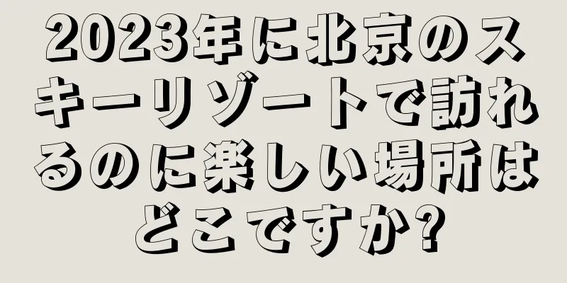 2023年に北京のスキーリゾートで訪れるのに楽しい場所はどこですか?