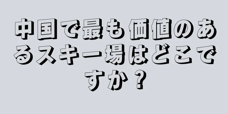 中国で最も価値のあるスキー場はどこですか？