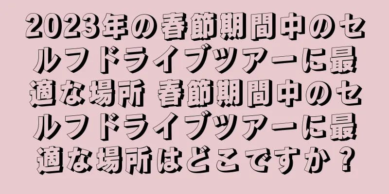 2023年の春節期間中のセルフドライブツアーに最適な場所 春節期間中のセルフドライブツアーに最適な場所はどこですか？