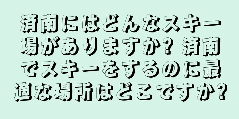 済南にはどんなスキー場がありますか? 済南でスキーをするのに最適な場所はどこですか?