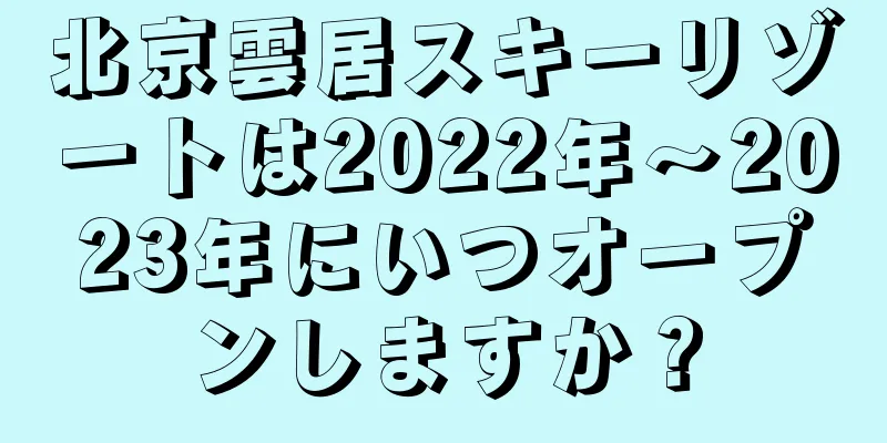 北京雲居スキーリゾートは2022年〜2023年にいつオープンしますか？