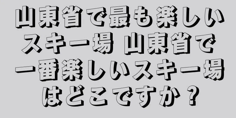 山東省で最も楽しいスキー場 山東省で一番楽しいスキー場はどこですか？