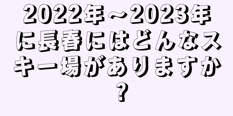 2022年〜2023年に長春にはどんなスキー場がありますか？