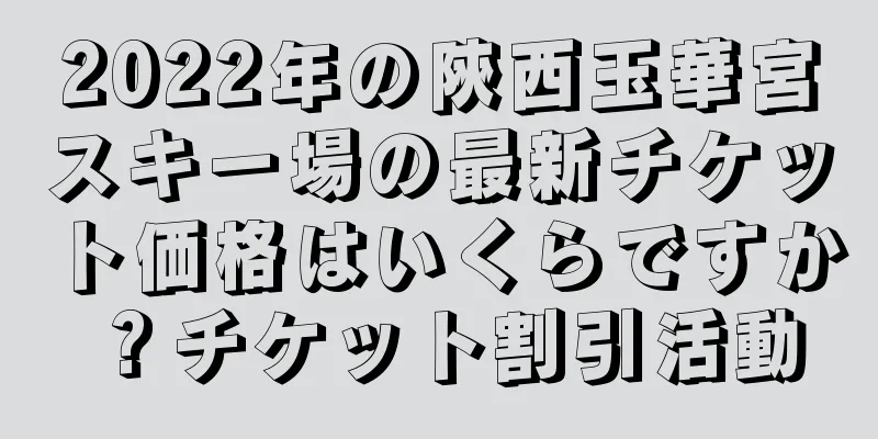 2022年の陝西玉華宮スキー場の最新チケット価格はいくらですか？チケット割引活動