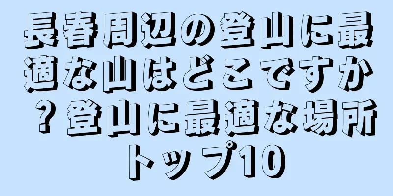 長春周辺の登山に最適な山はどこですか？登山に最適な場所トップ10