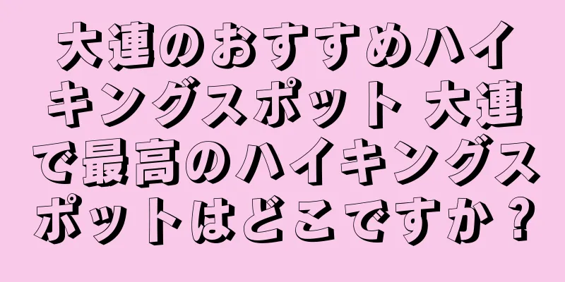 大連のおすすめハイキングスポット 大連で最高のハイキングスポットはどこですか？
