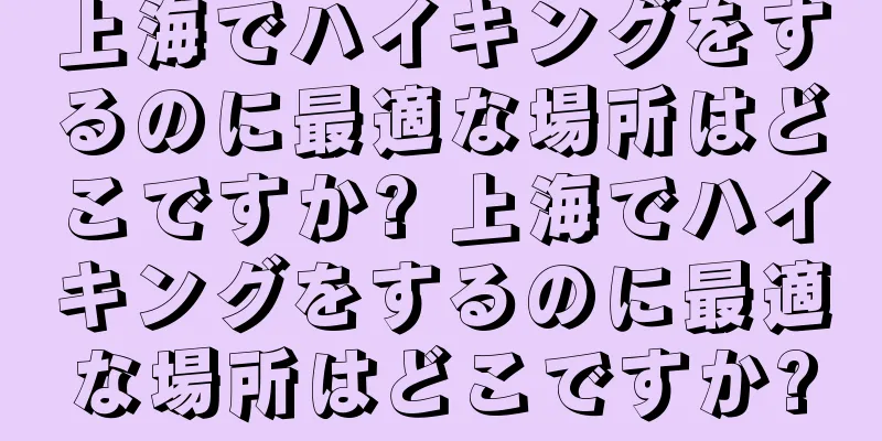 上海でハイキングをするのに最適な場所はどこですか? 上海でハイキングをするのに最適な場所はどこですか?