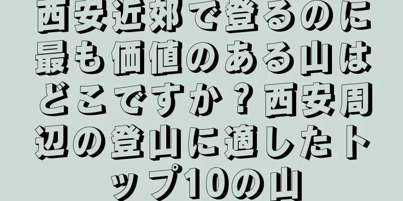 西安近郊で登るのに最も価値のある山はどこですか？西安周辺の登山に適したトップ10の山