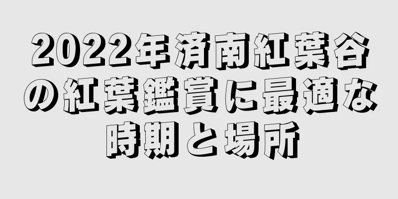2022年済南紅葉谷の紅葉鑑賞に最適な時期と場所