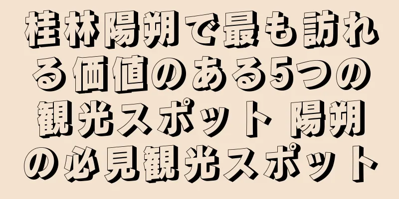 桂林陽朔で最も訪れる価値のある5つの観光スポット 陽朔の必見観光スポット