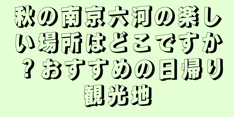 秋の南京六河の楽しい場所はどこですか？おすすめの日帰り観光地