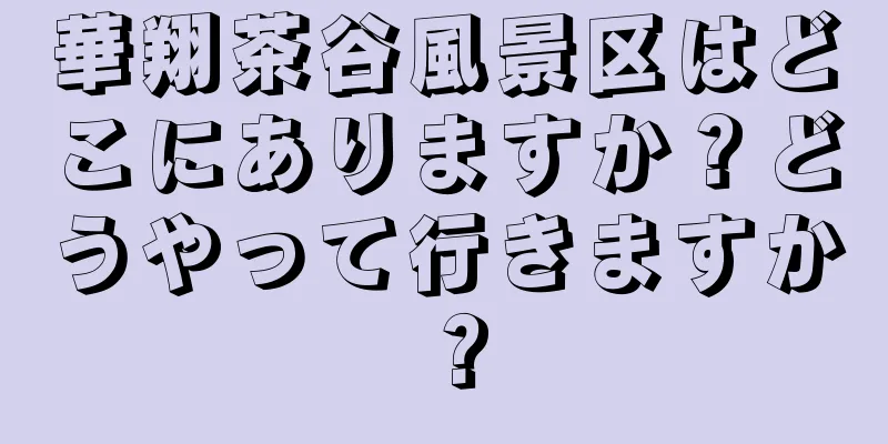 華翔茶谷風景区はどこにありますか？どうやって行きますか？
