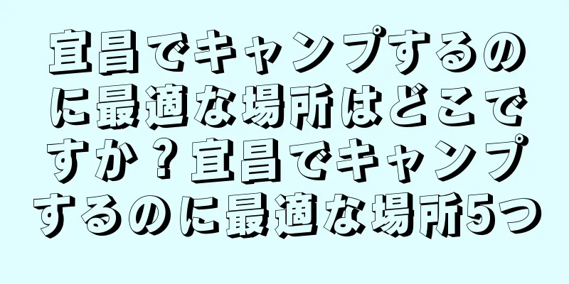 宜昌でキャンプするのに最適な場所はどこですか？宜昌でキャンプするのに最適な場所5つ