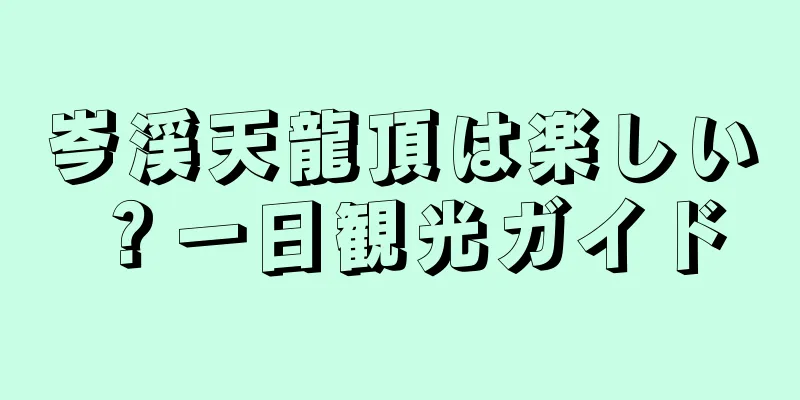 岑渓天龍頂は楽しい？一日観光ガイド