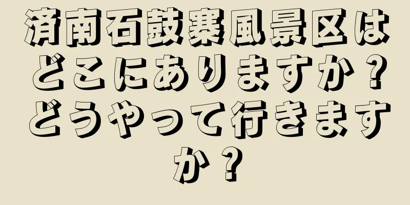 済南石鼓寨風景区はどこにありますか？どうやって行きますか？