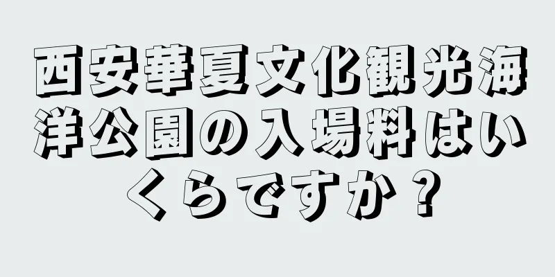 西安華夏文化観光海洋公園の入場料はいくらですか？