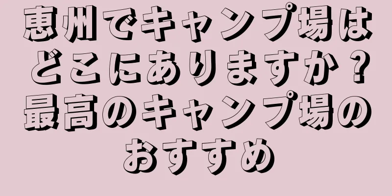 恵州でキャンプ場はどこにありますか？最高のキャンプ場のおすすめ