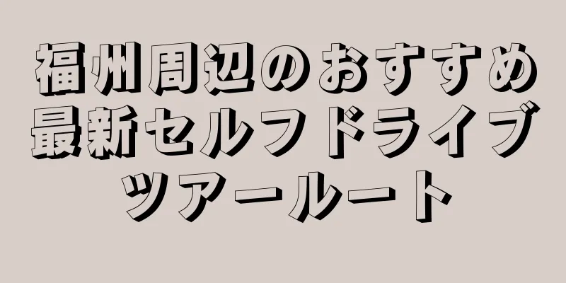 福州周辺のおすすめ最新セルフドライブツアールート