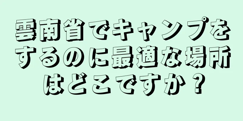 雲南省でキャンプをするのに最適な場所はどこですか？