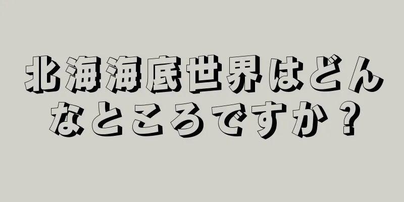 北海海底世界はどんなところですか？