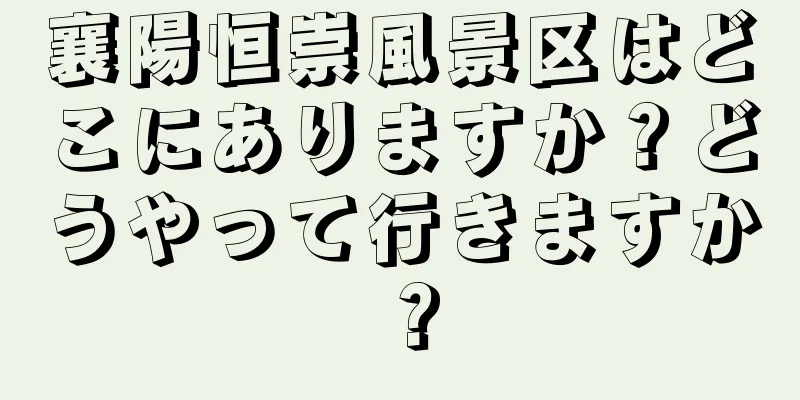 襄陽恒崇風景区はどこにありますか？どうやって行きますか？