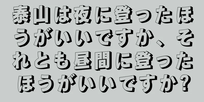 泰山は夜に登ったほうがいいですか、それとも昼間に登ったほうがいいですか?