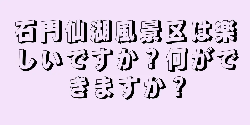 石門仙湖風景区は楽しいですか？何ができますか？