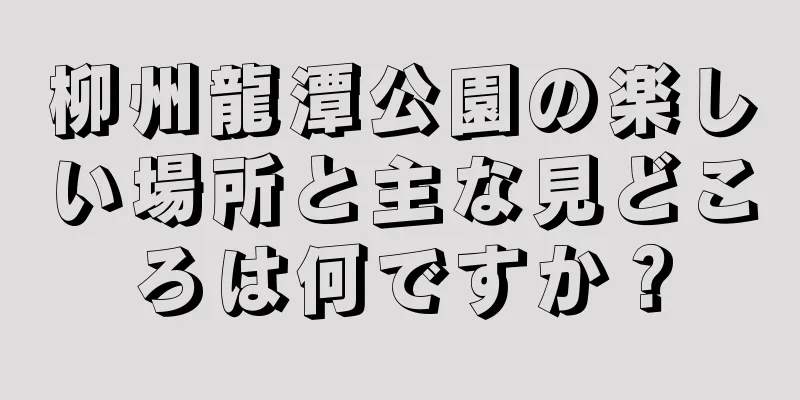 柳州龍潭公園の楽しい場所と主な見どころは何ですか？