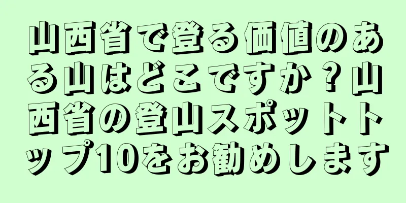 山西省で登る価値のある山はどこですか？山西省の登山スポットトップ10をお勧めします