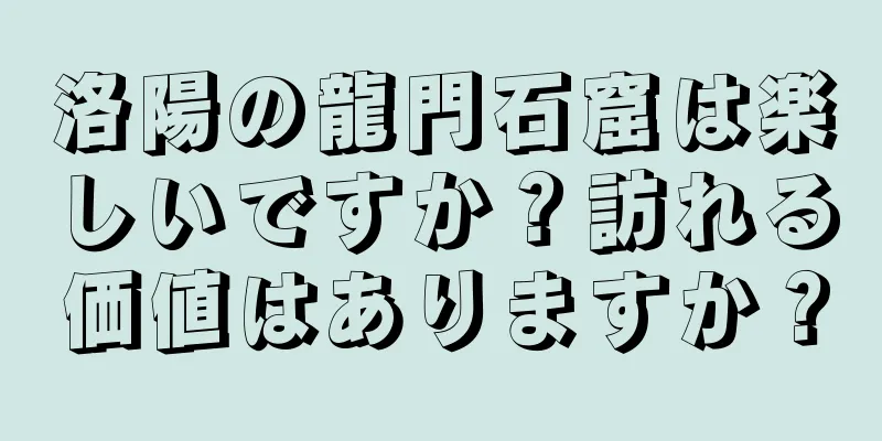 洛陽の龍門石窟は楽しいですか？訪れる価値はありますか？