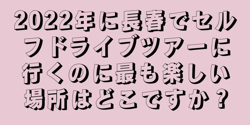 2022年に長春でセルフドライブツアーに行くのに最も楽しい場所はどこですか？