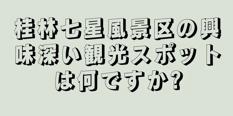 桂林七星風景区の興味深い観光スポットは何ですか?