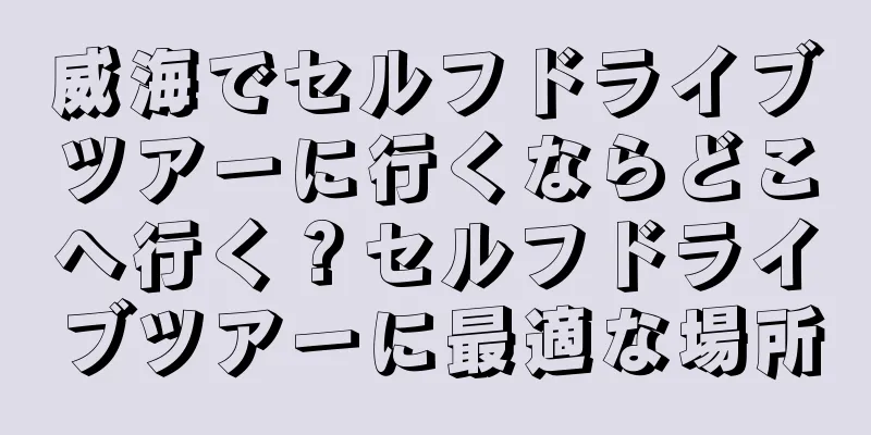 威海でセルフドライブツアーに行くならどこへ行く？セルフドライブツアーに最適な場所