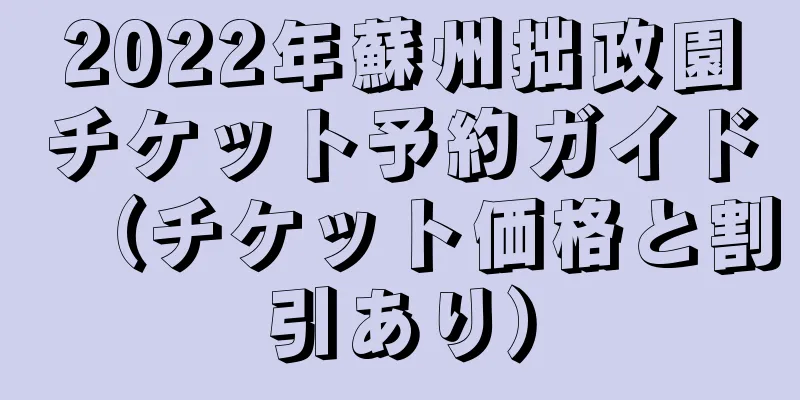 2022年蘇州拙政園チケット予約ガイド（チケット価格と割引あり）