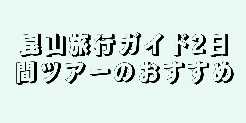 昆山旅行ガイド2日間ツアーのおすすめ