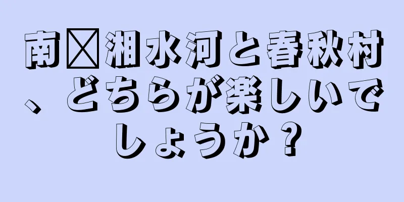 南漳湘水河と春秋村、どちらが楽しいでしょうか？