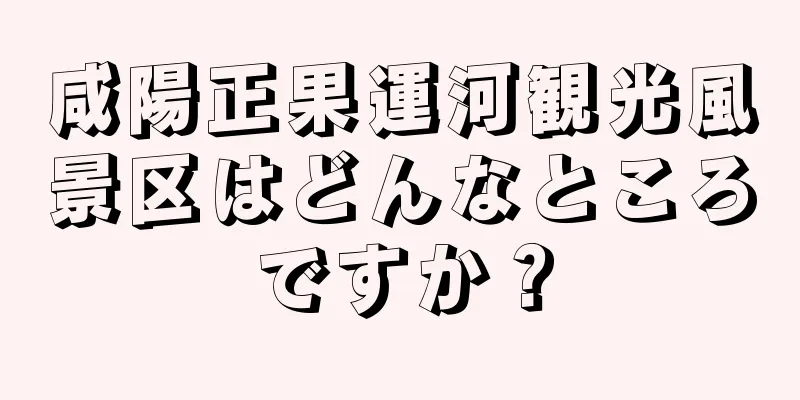 咸陽正果運河観光風景区はどんなところですか？