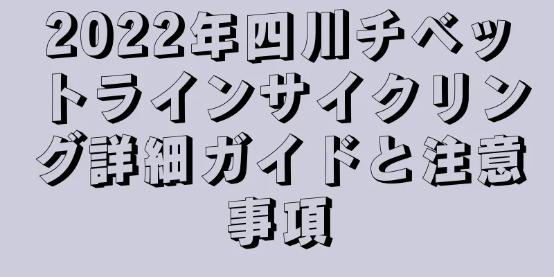 2022年四川チベットラインサイクリング詳細ガイドと注意事項