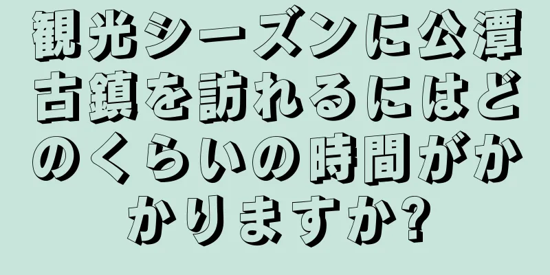 観光シーズンに公潭古鎮を訪れるにはどのくらいの時間がかかりますか?