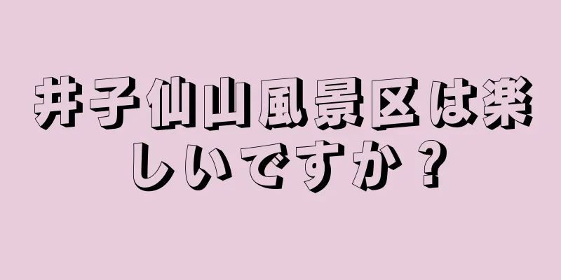 井子仙山風景区は楽しいですか？